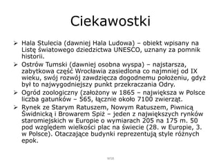 Ciekawostki
 Hala Stulecia (dawniej Hala Ludowa) – obiekt wpisany na
Listę światowego dziedzictwa UNESCO, uznany za pomnik
historii.
 Ostrów Tumski (dawniej osobna wyspa) – najstarsza,
zabytkowa część Wrocławia zasiedlona co najmniej od IX
wieku, swój rozwój zawdzięcza dogodnemu położeniu, gdyż
był to najwygodniejszy punkt przekraczania Odry.
 Ogród zoologiczny (założony w 1865 – największa w Polsce
liczba gatunków – 565, łącznie około 7100 zwierząt.
 Rynek ze Starym Ratuszem, Nowym Ratuszem, Piwnicą
Świdnicką i Browarem Spiż – jeden z największych rynków
staromiejskich w Europie o wymiarach 205 na 175 m. 50
pod względem wielkości plac na świecie (28. w Europie, 3.
w Polsce). Otaczające budynki reprezentują style różnych
epok.
WSB
 
