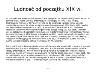 Ludność od początku XIX w.
Na początku XIX wieku miasto zamieszkane było przez 78 tysięcy osób (dane z 1819). W
połowie wieku liczba ludności przekroczyła 150 tysięcy, w 1870 – 200 tysięcy.
Zjednoczenie Niemiec w 1871 przyczyniło się do szybkiego wzrostu liczby ludności
miasta. Na początku XX wieku we Wrocławiu mieszkało ponad pół miliona osób (według
zestawienia Heinza Rogmanna z 1937, w 1910 mieszkało w mieście 512 105 osób,
natomiast suplement encyklopedii Orgelbranda podaje liczbę 510 929 osób). Wrocław
stał się szóstym pod względem liczby ludności miastem Cesarstwa Niemieckiego. Według
spisu niemieckiego z 1910 (przez historyków polskich i także niektórych niemieckich spis
ten, podobnie jak inne niemieckie z I połowy XIX wieku, uważany jest za niedokładny,
fałszywy i tendencyjny) we Wrocławiu mieszkało 95,71% Niemców, 2,95% Polaków,
0,67% ludność mieszana polsko-niemiecka, 0,67% Czechów.
Tuż przed II wojną światową liczba mieszkańców sięgnęła prawie 630 tysięcy, a 1 grudnia
1940 wynosiła 638 905; w styczniu 1945 wraz z uciekinierami ze wschodnich terenów
Rzeszy przekroczyła 1 milion. Między połową stycznia a początkami lutego na rozkaz
Gauleitera Hanke przymusowo ewakuowano na zachód około siedemset tysięcy osób. Rok
po zakończeniu wojny w spisie powszechnym zanotowano 170 tysięcy mieszkańców.
Poziom zaludnienia z 1939 miasto osiągnęło w 1983. Największą liczebność populacji
Wrocław odnotował w 1991 – według danych GUS 643 640 mieszkańców.
WSB
 