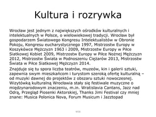 Kultura i rozrywka
Wrocław jest jednym z największych ośrodków kulturalnych i
intelektualnych w Polsce, o wielowiekowej tradycji. Wrocław był
gospodarzem Światowego Kongresu Intelektualistów w Obronie
Pokoju, Kongresu eucharystycznego 1997, Mistrzostw Europy w
Koszykówce Mężczyzn 1963 i 2009, Mistrzostw Europy w Piłce
Siatkowej Kobiet 2009, Mistrzostw Europy w Piłce Nożnej Mężczyzn
2012, Mistrzostw Świata w Podnoszeniu Ciężarów 2013, Mistrzostw
Świata w Piłce Siatkowej Mężczyzn 2014.
Znajduje się tu spora liczba teatrów, muzeów, kin i galerii sztuki,
zapewnia swym mieszkańcom i turystom szeroką ofertę kulturalną –
od muzyki dawnej do projektów z obszaru sztuki nowoczesnej.
Wizytówką kulturalną Wrocławia stały się festiwale muzyczne o
międzynarodowym znaczeniu, m.in. Wratislavia Cantans, Jazz nad
Odrą, Przegląd Piosenki Aktorskiej, Thanks Jimi Festival czy mniej
znane: Musica Polonica Nova, Forum Musicum i Jazztopad
WSB
 