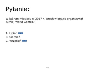Pytanie:
W którym miesiącu w 2017 r. Wrocław będzie organizował
turniej World Games?
A. Lipiec
B. Sierpień
C. Wrzesień
WSB
 