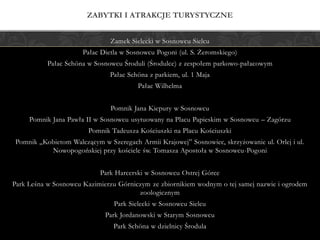 Zamek Sielecki w Sosnowcu Sielcu
Pałac Dietla w Sosnowcu Pogoni (ul. S. Żeromskiego)
Pałac Schöna w Sosnowcu Środuli (Środulce) z zespołem parkowo-pałacowym
Pałac Schöna z parkiem, ul. 1 Maja
Pałac Wilhelma
Pomnik Jana Kiepury w Sosnowcu
Pomnik Jana Pawła II w Sosnowcu usytuowany na Placu Papieskim w Sosnowcu – Zagórzu
Pomnik Tadeusza Kościuszki na Placu Kościuszki
Pomnik „Kobietom Walczącym w Szeregach Armii Krajowej” Sosnowiec, skrzyżowanie ul. Orlej i ul.
Nowopogońskiej przy kościele św. Tomasza Apostoła w Sosnowcu-Pogoni
Park Harcerski w Sosnowcu Ostrej Górce
Park Leśna w Sosnowcu Kazimierzu Górniczym ze zbiornikiem wodnym o tej samej nazwie i ogrodem
zoologicznym
Park Sielecki w Sosnowcu Sielcu
Park Jordanowski w Starym Sosnowcu
Park Schöna w dzielnicy Środula
ZABYTKI I ATRAKCJE TURYSTYCZNE
 