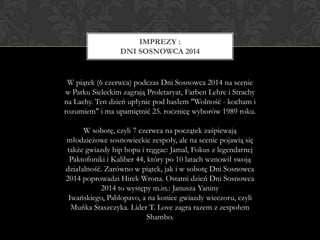 W piątek (6 czerwca) podczas Dni Sosnowca 2014 na scenie
w Parku Sieleckim zagrają Proletaryat, Farben Lehre i Strachy
na Lachy. Ten dzień upłynie pod hasłem "Wolność - kocham i
rozumiem" i ma upamiętnić 25. rocznicę wyborów 1989 roku.
W sobotę, czyli 7 czerwca na początek zaśpiewają
młodzieżowe sosnowieckie zespoły, ale na scenie pojawią się
także gwiazdy hip hopu i reggae: Jamal, Fokus z legendarnej
Paktofoniki i Kaliber 44, który po 10 latach wznowił swoją
działalność. Zarówno w piątek, jak i w sobotę Dni Sosnowca
2014 poprowadzi Hirek Wrona. Ostatni dzień Dni Sosnowca
2014 to występy m.in.: Janusza Yaniny
Iwańskiego, Pablopavo, a na koniec gwiazdy wieczoru, czyli
Muńka Staszczyka. Lider T. Love zagra razem z zespołem
Shambo.
IMPREZY :
DNI SOSNOWCA 2014
 