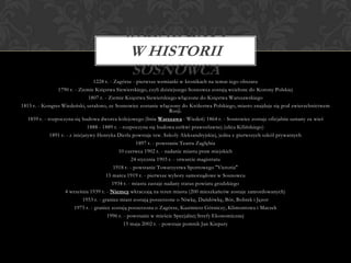 1228 r. - Zagórze - pierwsze wzmianki w kronikach na temat tego obszaru
1790 r. - Ziemie Księstwa Siewierskiego, czyli dzisiejszego Sosnowca zostają wcielone do Korony Polskiej
1807 r. - Ziemie Księstwa Siewierskiego włączone do Księstwa Warszawskiego
1815 r. - Kongres Wiedeński, ustalono, ze Sosnowiec zostanie włączony do Królestwa Polskiego, miasto znajduje się pod zwierzchnictwem
Rosji.
1859 r. - rozpoczyna się budowa dworca kolejowego (linia Warszawa - Wiedeń) 1864 r. - Sosnowiec zostaje oficjalnie uznany za wieś
1888 - 1889 r. - rozpoczyna się budowa cerkwi prawosławnej (ulica Kilińskiego)
1891 r. - z inicjatywy Henryka Dietla powstaje tzw. Szkoły Aleksandryjskiej, jedna z pierwszych szkół prywatnych
1897 r. - powstanie Teatru Zagłębia
10 czerwca 1902 r. - nadanie miastu praw miejskich
24 stycznia 1903 r. - otwarcie magistratu
1918 r. - powstanie Towarzystwa Sportowego "Victoria"
15 marca 1919 r. - pierwsze wybory samorządowe w Sosnowcu
1934 r. - miastu zastaje nadany status powiatu grodzkiego
4 września 1939 r. - Niemcy wkraczają na teren miasta (200 mieszkańców zostaje zamordowanych)
1953 r. - granice miast zostają poszerzone o Niwkę, Dańdówkę, Bór, Bobrek i Jęzor
1975 r. - granice zostają poszerzona o Zagórze, Kazimierz Górniczy, Klimontowa i Maczek
1996 r. - powstanie w mieście Specjalnej Strefy Ekonomicznej
15 maja 2002 r. - powstaje pomnik Jan Kiepury
WAŻNE DATY
W HISTORII
SOSNOWCA
 