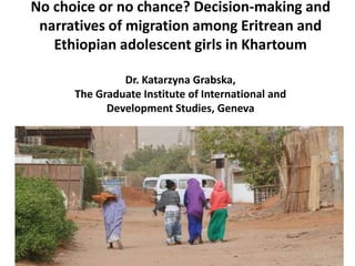 No choice or no chance? Decision-making and
narratives of migration among Eritrean and
Ethiopian adolescent girls in Khartoum
Dr. Katarzyna Grabska,
The Graduate Institute of International and
Development Studies, Geneva
 