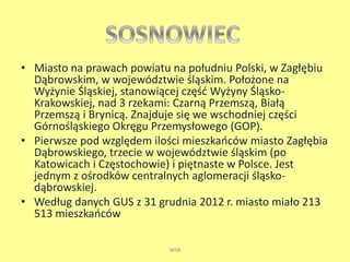 • Miasto na prawach powiatu na południu Polski, w Zagłębiu 
Dąbrowskim, w województwie śląskim. Położone na 
Wyżynie Śląskiej, stanowiącej część Wyżyny Śląsko- 
Krakowskiej, nad 3 rzekami: Czarną Przemszą, Białą 
Przemszą i Brynicą. Znajduje się we wschodniej części 
Górnośląskiego Okręgu Przemysłowego (GOP). 
• Pierwsze pod względem ilości mieszkańców miasto Zagłębia 
Dąbrowskiego, trzecie w województwie śląskim (po 
Katowicach i Częstochowie) i piętnaste w Polsce. Jest 
jednym z ośrodków centralnych aglomeracji śląsko-dąbrowskiej. 
• Według danych GUS z 31 grudnia 2012 r. miasto miało 213 
513 mieszkańców 
WSB 
 