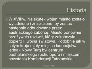 W XVIIIw. Na skutek wojen miasto zostało
wyludnione i zniszczone, by zostać
następnie odbudowane przez
austriackiego zaborcę. Miasto ponownie
przeżywało rozkwit, który zakończyła
dopiero II wojna światowa. Podobnie jak w
całym kraju miały miejsce ludobójstwa,
jednak Nowy Targ był centrum
podhalańskiego ruchu oporu i miejscem
powstania Konfederacji Tatrzańskiej.
Akademia WSB
 
