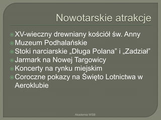 XV-wieczny drewniany kościół św. Anny
Muzeum Podhalańskie
Stoki narciarskie „Długa Polana” i „Zadział”
Jarmark na Nowej Targowicy
Koncerty na rynku miejskim
Coroczne pokazy na Święto Lotnictwa w
Aeroklubie
Akademia WSB
 