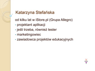 Katarzyna Stefańska
od kilku lat w iStore.pl (Grupa Allegro)
• projektant aplikacji
• jeśli trzeba, również tester
• marketingowiec
• zawiadowca projektów edukacyjnych
 