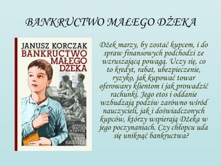 BANKRUCTWO MAŁEGO DŻEKA
         Dżek marzy, by zostać kupcem, i do
           spraw finansowych podchodzi ze
          wzruszającą powagą. Uczy się, co
            to kredyt, rabat, ubezpieczenie,
              ryzyko, jak kupować towar
         oferowany klientom i jak prowadzić
             rachunki. Jego etos i oddanie
         wzbudzają podziw zarówno wśród
          nauczycieli, jak i doświadczonych
         kupców, którzy wspierają Dżeka w
         jego poczynaniach. Czy chłopcu uda
               się uniknąć bankructwa? 
 