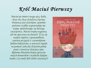 Król Maciuś Pierwszy
  Maciuś po śmierci swego ojca, króla,
   chcąc nie chcąc dziedziczy koronę.
   Ponieważ jest dzieckiem, sąsiednie
   państwa szybko wypowiadają mu
    wojnę, spodziewając się łatwego
 zwycięstwa. Maciuś wojnę wygrywa,
ale nie spoczywa na laurach. Uczy się
    rządzić mądrze i sprawiedliwie,
   zawiera przyjaźń z czarnoskórym
 królem ludożerców, a wreszcie wpada
  na pomysł, żeby dać dzieciom pełnię
    praw i stworzyć dziecięcy sejm.
   Reformy Maciusia budzą sprzeciw
 innych monarchów i wybucha kolejna
wojna. Czy mały król zdoła zwyciężyć?
 