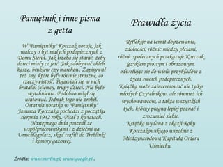 Pamiętnik i inne pisma                          Prawidła życia
         z getta
                                                Refleksje na temat dojrzewania,
    W "Pamiętniku" Korczak notuje, jak
   walczy o byt małych podopiecznych z          zdolności, różnic między płciami,
 Domu Sierot. Jak trzeba się starać, żeby    różnic społecznych przekazuje Korczak
 dzieci miały co jeść. Jak zdobywać chleb,       językiem prostym i obrazowym,
 kaszę, brukiew czy marchew. Zapisywał        odwołując się do wielu przykładów z
  też sny, które były równie straszne, co
    rzeczywistość. Pojawiali się w nich            życia swoich podopiecznych.
  brutalni Niemcy, trupy dzieci. Nie było     Książka może zainteresować nie tylko
       wytchnienia. Podobno mógł się          młodych Czytelników, ale również ich
     uratować. Jednak tego nie zrobił.         wychowawców, a także wszystkich
     Ostatnia notatka w "Pamiętniku"
 Janusza Korczaka pochodzi z początku          tych, którzy pragną lepiej poznać i
   sierpnia 1942 roku. Pisał o kwiatach.                 zrozumieć siebie.
        Następnego dnia poszedł ze               Książka wydana z okazji Roku
     współpracownikami i z dziećmi na              Korczakowskiego wspólnie z
 Umschlagplatz, skąd trafili do Treblinki
         i komory gazowej.                     Międzynarodową Kapitułą Orderu
                                                            Uśmiechu.

Źródła: www.merlin.pl, www.google.pl .
 