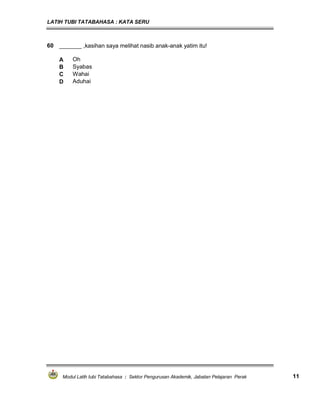 LATIH TUBI TATABAHASA : KATA SERU
Modul Latih tubi Tatabahasa : Sektor Pengurusan Akademik, Jabatan Pelajaran Perak 11
60 _______ ,kasihan saya melihat nasib anak-anak yatim itu!
A Oh
B Syabas
C Wahai
D Aduhai
 
