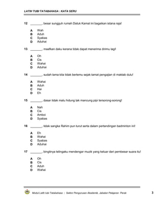 LATIH TUBI TATABAHASA : KATA SERU
Modul Latih tubi Tatabahasa : Sektor Pengurusan Akademik, Jabatan Pelajaran Perak 3
12 _______, besar sungguh rumah Datuk Kamal ini bagaikan istana raja!
A Wah
B Aduh
C Syabas
D Aduhai
13 _______, maafkan daku kerana tidak dapat menerima dirimu lagi!
A Oh
B Cis
C Wahai
D Aduhai
14 _______, sudah lama kita tidak bertemu sejak tamat pengajian di maktab dulu!
A Wahai
B Aduh
C Hai
D Eh
15 _______, dasar tidak malu hidung tak mancung pipi tersorong-sorong!
A Nah
B Cis
C Amboi
D Syabas
16 _______, tidak sangka Rahim pun turut serta dalam pertandingan badminton ini!
A Eh
B Wahai
C Syabas
D Aduhai
17 _______, bingitnya telingaku mendengar muzik yang keluar dari pembesar suara itu!
A Oh
B Cis
C Aduh
D Wahai
 