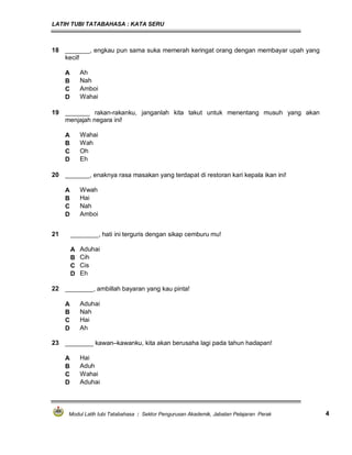 LATIH TUBI TATABAHASA : KATA SERU
Modul Latih tubi Tatabahasa : Sektor Pengurusan Akademik, Jabatan Pelajaran Perak 4
18 _______, engkau pun sama suka memerah keringat orang dengan membayar upah yang
kecil!
A Ah
B Nah
C Amboi
D Wahai
19 _______ rakan-rakanku, janganlah kita takut untuk menentang musuh yang akan
menjajah negara ini!
A Wahai
B Wah
C Oh
D Eh
21 ________, hati ini terguris dengan sikap cemburu mu!
A Aduhai
B Cih
C Cis
D Eh
20 _______, enaknya rasa masakan yang terdapat di restoran kari kepala ikan ini!
A Wwah
B Hai
C Nah
D Amboi
22 ________, ambillah bayaran yang kau pinta!
A Aduhai
B Nah
C Hai
D Ah
23 ________ kawan–kawanku, kita akan berusaha lagi pada tahun hadapan!
A Hai
B Aduh
C Wahai
D Aduhai
 