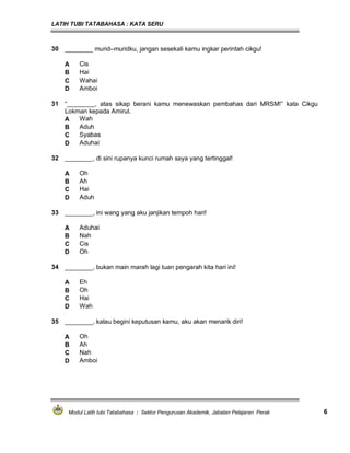 LATIH TUBI TATABAHASA : KATA SERU
Modul Latih tubi Tatabahasa : Sektor Pengurusan Akademik, Jabatan Pelajaran Perak 6
30 ________ murid–muridku, jangan sesekali kamu ingkar perintah cikgu!
A Cis
B Hai
C Wahai
D Amboi
31 “________, atas sikap berani kamu menewaskan pembahas dari MRSM!” kata Cikgu
Lokman kepada Amirul.
A Wah
B Aduh
C Syabas
D Aduhai
32 ________, di sini rupanya kunci rumah saya yang tertinggal!
A Oh
B Ah
C Hai
D Aduh
33 ________, ini wang yang aku janjikan tempoh hari!
A Aduhai
B Nah
C Cis
D Oh
34 ________, bukan main marah lagi tuan pengarah kita hari ini!
A Eh
B Oh
C Hai
D Wah
35 ________, kalau begini keputusan kamu, aku akan menarik diri!
A Oh
B Ah
C Nah
D Amboi
 