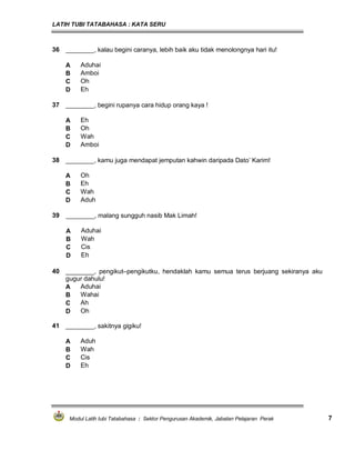LATIH TUBI TATABAHASA : KATA SERU
Modul Latih tubi Tatabahasa : Sektor Pengurusan Akademik, Jabatan Pelajaran Perak 7
36 ________, kalau begini caranya, lebih baik aku tidak menolongnya hari itu!
A Aduhai
B Amboi
C Oh
D Eh
37 ________, begini rupanya cara hidup orang kaya !
A Eh
B Oh
C Wah
D Amboi
38 ________, kamu juga mendapat jemputan kahwin daripada Dato’ Karim!
A Oh
B Eh
C Wah
D Aduh
39 ________, malang sungguh nasib Mak Limah!
A Aduhai
B Wah
C Cis
D Eh
41 ________, sakitnya gigiku!
A Aduh
B Wah
C Cis
D Eh
40 ________, pengikut–pengikutku, hendaklah kamu semua terus berjuang sekiranya aku
gugur dahulu!
A Aduhai
B Wahai
C Ah
D Oh
 