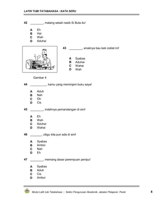 LATIH TUBI TATABAHASA : KATA SERU
Modul Latih tubi Tatabahasa : Sektor Pengurusan Akademik, Jabatan Pelajaran Perak 8
42 ________, malang sekali nasib Si Buta itu!
A Eh
B Hai
C Wah
D Aduhai
43 ________, enaknya bau kek coklat ini!
A Syabas
B Aduhai
C Wahai
D Wah
Gambar 4
44 __________, kamu yang meminjam buku saya!
A Aduh
B Nah
C Oh
D Cis
45 ________, indahnya pemandangan di sini!
A Eh
B Wah
C Aduhai
D Wahai
46 _______, cikgu kita pun ada di sini!
A Syabas
B Amboi
C Nah
D Eh
47 ________, memang dasar perempuan penipu!
A Syabas
B Aduh
C Cis
D Amboi
 