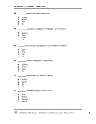 LATIH TUBI TATABAHASA : KATA SERU
Modul Latih tubi Tatabahasa : Sektor Pengurusan Akademik, Jabatan Pelajaran Perak 9
48 ________, engkau pun sama dengan dia!
A Wahai
B Amboi
C Nah
D Ah
50 _______,inilah masanya yang sesuai untuk membalas dendam!
A Nah
B Wah
C Hai
D Eh
51 ________, adinda, pulanglah ke pangkuanku!
A Syabas
B Wahai
C Aduh
D Eh
49 __________, bingitnya telinga aku mendengar bunyi muzik itu!
A Syabas
B Aduh
C Wah
D Eh
52 ________, menyampah aku melihat mukanya!
A Wahai
B Celaka
C Cis
D Eh
53 ________, atas kemenangan pasukan kamu!
A Wah
B Amboi
C Syabas
D Aduhai
 
