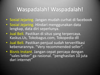• Sosial Jejaring. Jangan mudah curhat di facebook
• Sosial Jejaring. Hindari menggunakan data
  lengkap, data diri seperlunya.
• Jual Beli. Pastikan di situs yang terpercaya.
  Kaskus.Us, Tokobagus.com, Tokopedia dll
• Jual Beli. Pastikan penjual sudah terverifikasi
  kebenarannya. “Very recommended seller”.
• Bisnis Instant. Jangan cepat percaya dengan
  “sales letter” ga rasional. “penghasilan 10 juta
  dari internet”
 