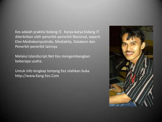 Ees adalah praktisi bidang IT. Karya-karya bidang IT
diterbitkan oleh penerbit-penerbit Nasional, seperti
Elex Mediakomputindo, Mediakita, Datakom dan
Penerbit-penerbit lainnya.

Melalui Islandscript.Net Ees mengembangkan
beberapa usaha.

Untuk info lengkap tentang Ees silahkan buka
http://www.Kang-Ees.Com
 