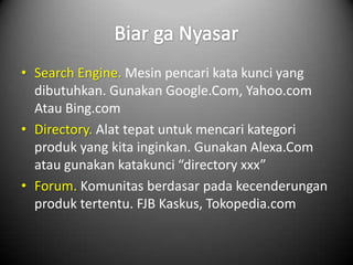 • Search Engine. Mesin pencari kata kunci yang
  dibutuhkan. Gunakan Google.Com, Yahoo.com
  Atau Bing.com
• Directory. Alat tepat untuk mencari kategori
  produk yang kita inginkan. Gunakan Alexa.Com
  atau gunakan katakunci “directory xxx”
• Forum. Komunitas berdasar pada kecenderungan
  produk tertentu. FJB Kaskus, Tokopedia.com
 