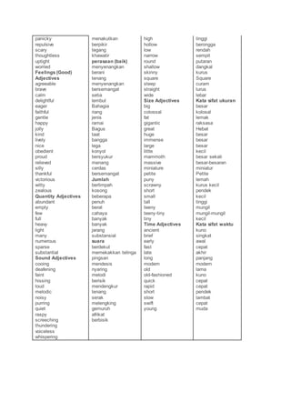 panicky
repulsive
scary
thoughtless
uptight
worried
Feelings (Good)
Adjectives
agreeable
brave
calm
delightful
eager
faithful
gentle
happy
jolly
kind
lively
nice
obedient
proud
relieved
silly
thankful
victorious
witty
zealous
Quantity Adjectives
abundant
empty
few
full
heavy
light
many
numerous
sparse
substantial
Sound Adjectives
cooing
deafening
faint
hissing
loud
melodic
noisy
purring
quiet
raspy
screeching
thundering
voiceless
whispering
menakutkan
berpikir
tegang
khawatir
perasaan (baik)
menyenangkan
berani
tenang
menyenangkan
bersemangat
setia
lembut
Bahagia
riang
jenis
ramai
Bagus
taat
bangga
lega
konyol
bersyukur
menang
cerdas
bersemangat
Jumlah
berlimpah
kosong
beberapa
penuh
berat
cahaya
banyak
banyak
jarang
substansial
suara
berdekut
memekakkan telinga
pingsan
mendesis
nyaring
melodi
berisik
mendengkur
tenang
serak
melengking
gemuruh
afrikat
berbisik
high
hollow
low
narrow
round
shallow
skinny
square
steep
straight
wide
Size Adjectives
big
colossal
fat
gigantic
great
huge
immense
large
little
mammoth
massive
miniature
petite
puny
scrawny
short
small
tall
teeny
teeny-tiny
tiny
Time Adjectives
ancient
brief
early
fast
late
long
modern
old
old-fashioned
quick
rapid
short
slow
swift
young
tinggi
berongga
rendah
sempit
putaran
dangkal
kurus
Square
curam
lurus
lebar
Kata sifat ukuran
besar
kolosal
lemak
raksasa
Hebat
besar
besar
besar
kecil
besar sekali
besar-besaran
miniatur
Petite
lemah
kurus kecil
pendek
kecil
tinggi
mungil
mungil-mungil
kecil
Kata sifat waktu
kuno
singkat
awal
cepat
akhir
panjang
modern
lama
kuno
cepat
cepat
pendek
lambat
cepat
muda
 