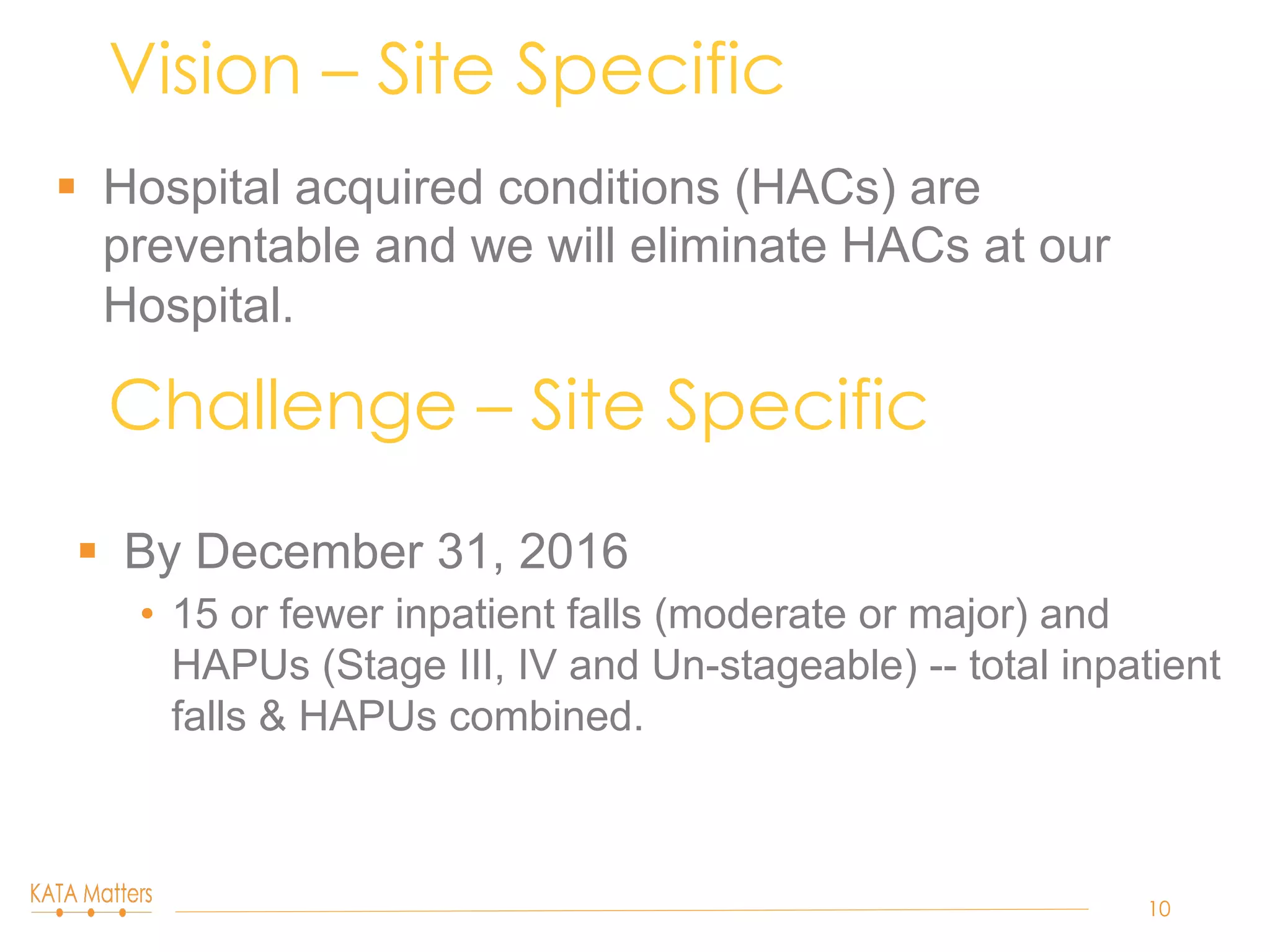 §  Hospital acquired conditions (HACs) are
preventable and we will eliminate HACs at our
Hospital.
Vision – Site Specific
10
Challenge – Site Specific
§  By December 31, 2016
•  15 or fewer inpatient falls (moderate or major) and
HAPUs (Stage III, IV and Un-stageable) -- total inpatient
falls & HAPUs combined.
 