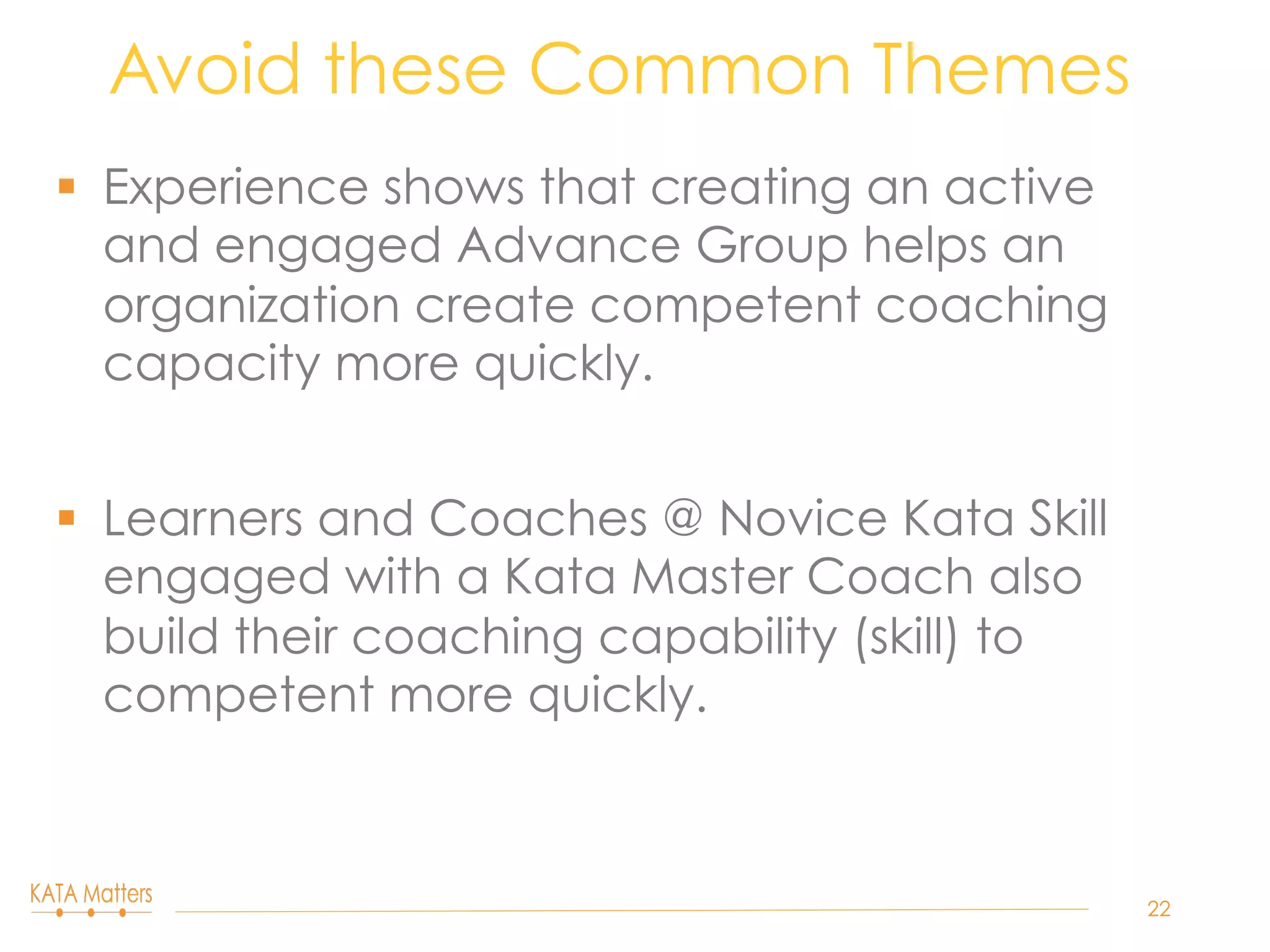 §  Experience shows that creating an active
and engaged Advance Group helps an
organization create competent coaching
capacity more quickly.
§  Learners and Coaches @ Novice Kata Skill
engaged with a Kata Master Coach also
build their coaching capability (skill) to
competent more quickly.
Avoid these Common Themes
22
 