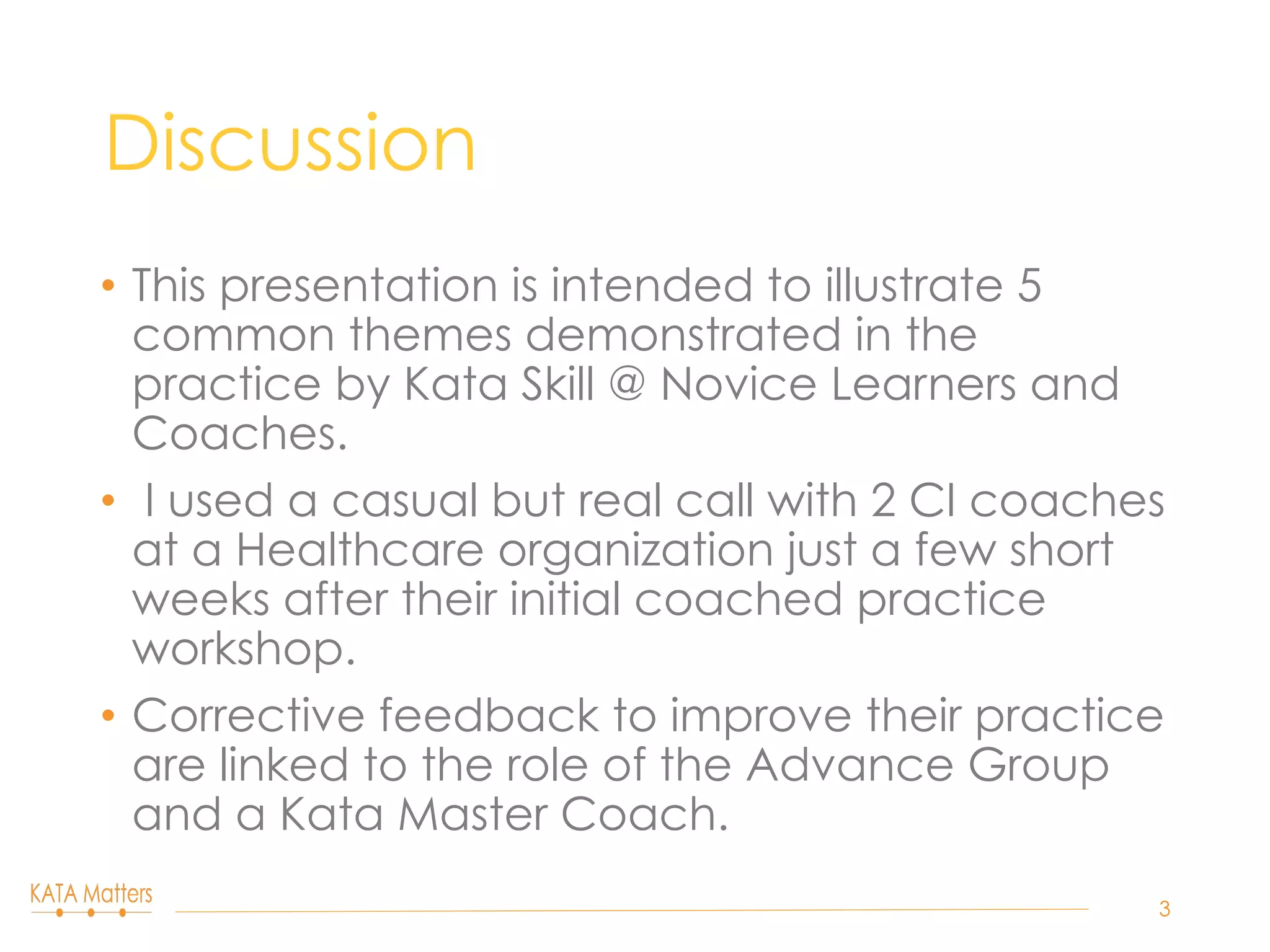 Discussion
•  This presentation is intended to illustrate 5
common themes demonstrated in the
practice by Kata Skill @ Novice Learners and
Coaches.
•  I used a casual but real call with 2 CI coaches
at a Healthcare organization just a few short
weeks after their initial coached practice
workshop.
•  Corrective feedback to improve their practice
are linked to the role of the Advance Group
and a Kata Master Coach.
3
 