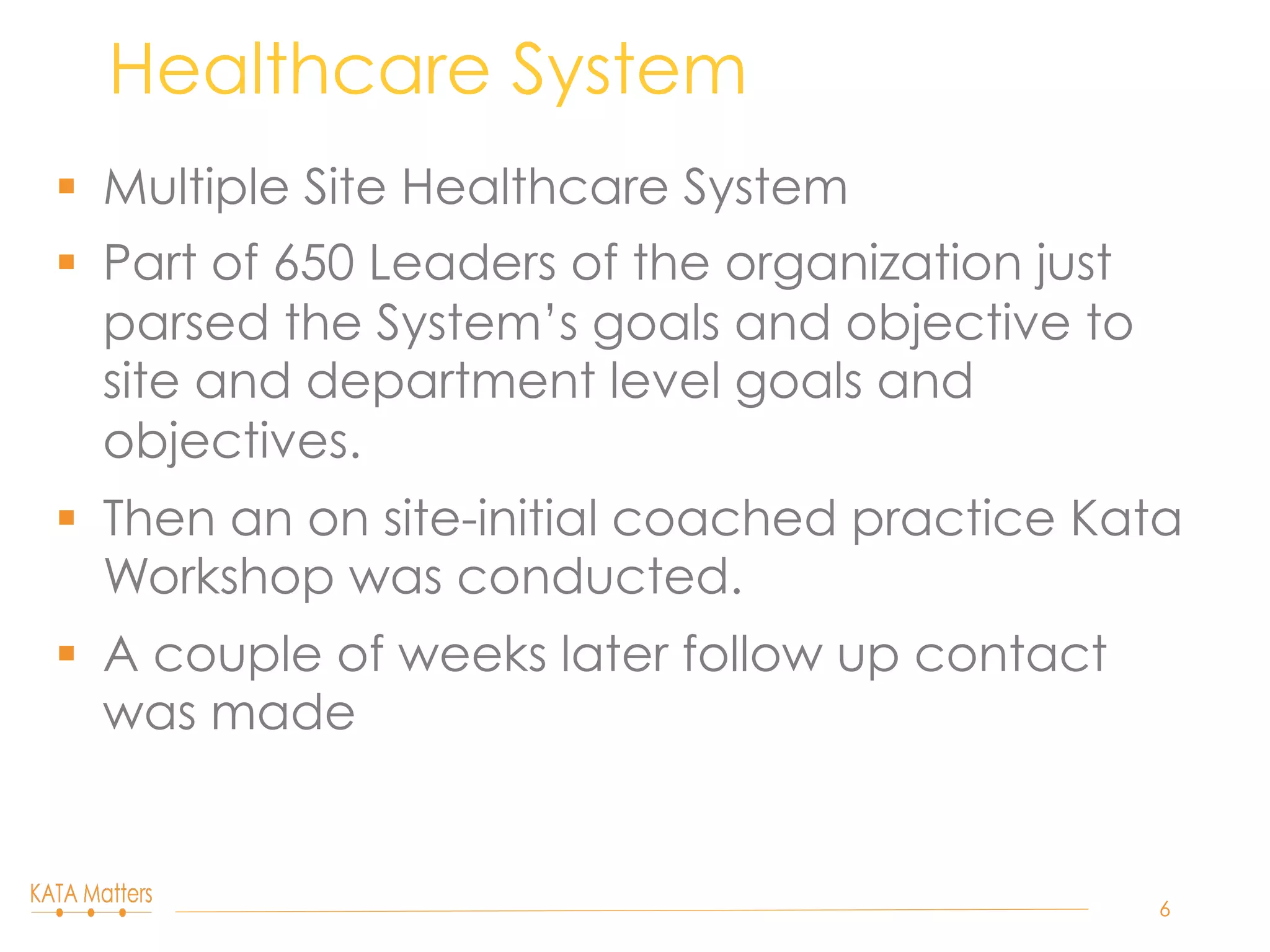§  Multiple Site Healthcare System
§  Part of 650 Leaders of the organization just
parsed the System’s goals and objective to
site and department level goals and
objectives.
§  Then an on site-initial coached practice Kata
Workshop was conducted.
§  A couple of weeks later follow up contact
was made
Healthcare System
6
 