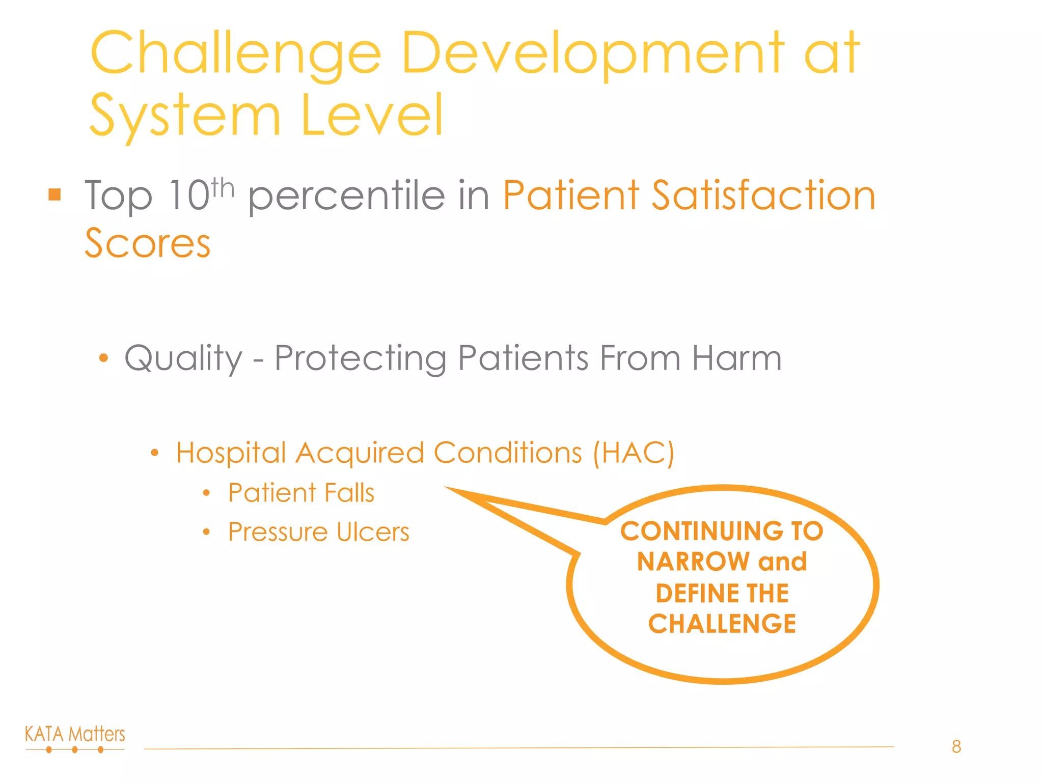§  Top 10th percentile in Patient Satisfaction
Scores
•  Quality - Protecting Patients From Harm
•  Hospital Acquired Conditions (HAC)
•  Patient Falls
•  Pressure Ulcers
Challenge Development at
System Level
8
CONTINUING TO
NARROW and
DEFINE THE
CHALLENGE
 