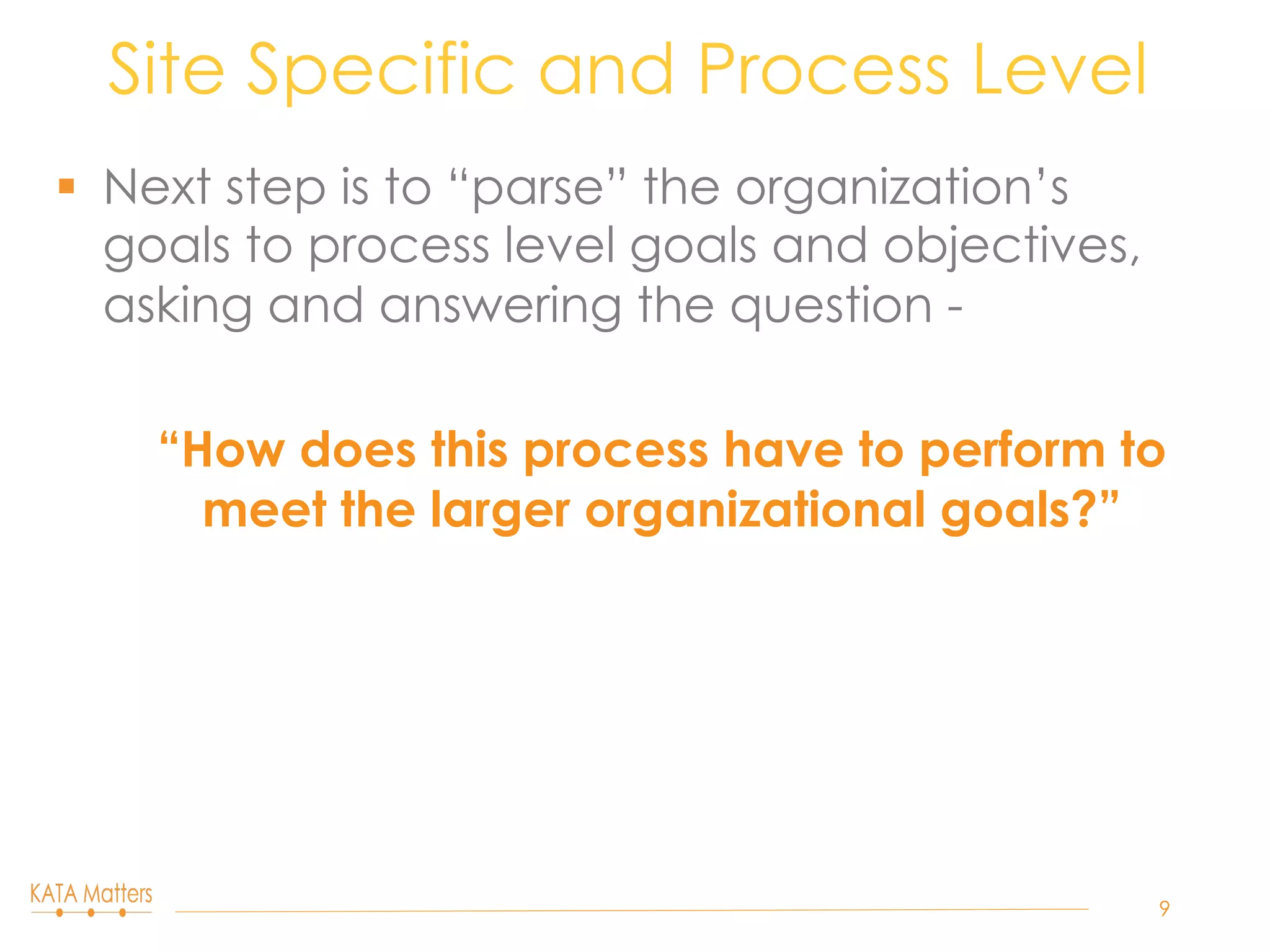 §  Next step is to “parse” the organization’s
goals to process level goals and objectives,
asking and answering the question -
“How does this process have to perform to
meet the larger organizational goals?”
Site Specific and Process Level
9
 