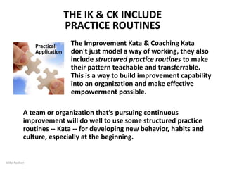 WHAT ARE KATA?
They're practice routines. Kata are structured routines to practice
deliberately, especially at the beginning, so their pattern becomes a
habit and leaves you with new abilities. Kata are for learning
fundamentals that you can build on. Kata are a way of transferring skills
and developing shared abilities and mindset in a team or organization.
By Mike Rother 12
“Let’s begin by practicing it this way for a while”
Science + Kata = Problem Solving Skill
Combining a scientific pattern with structured practice
routines (Kata) develops effective problem solvers
 