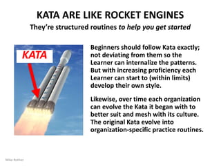 The Routines of the Improvement Kata and Coaching Kata
are Practiced to Develop Scientific Mindset
WHAT KATA ARE FOR
Beginners should follow Kata exactly; not deviating from them,
so the Learner can internalize the patterns. But with increasing
proficiency each Learner can start to (within limits) develop
their own style.
Likewise, over time each organization can evolve the Kata it
began with to better suit and mesh with its culture. The original
Kata evolve into organization-specific practice routines.
By Mike Rother 14
Kata
Practice
To develop
foundational
skill and mindset
 