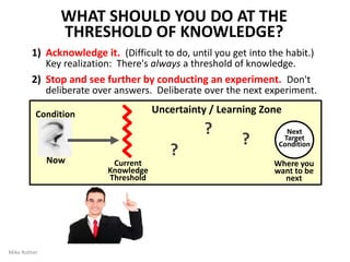 They help you get started
KATA ARE LIKE ROCKET ENGINES
Beginners should follow Kata exactly;
not deviating from them, so the
Learner can internalize the patterns.
But with increasing proficiency each
Learner can start to (within limits)
develop their own style.
Likewise, over time each organization
can evolve the Kata it began with to
better suit and mesh with its culture.
The original Kata evolve into
organization-specific practice routines.
KATA
By Mike Rother 16
 