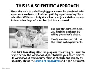 17
THE IMPROVEMENT KATA MODEL
Kata1 (方) – Suffix Meaning "Way of Doing"
We found a common, scientific pattern of thinking and
behavior in Toyota managers' approach -- their 'Way of
Improving' -- and depicted it with a four-step model we
named the “Improvement Kata.”
Conduct Experiments
to get thereGrasp the
Current
Condition
Establish
your Next
Target
Condition
Get the
Direction or
Challenge
1
2
3
4
The Improvement Kata model comes from research into how Toyota
manages people, which is summarized in the book “Toyota Kata”
By Mike Rother
 