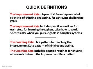 QUICK DEFINITIONS
By Mike Rother 30
The Improvement Kata: A practical four-step model of
scientific of thinking and acting, for achieving challenging
goals.
The Improvement Kata includes practice routines for
each step, for learning through practice how to work
scientifically when you pursue goals in complex systems.
The Coaching Kata: Is a pattern for teaching the
Improvement Kata pattern of thinking and acting.
The Coaching Kata includes practice routines for anyone
who wants to teach the Improvement Kata pattern.
 