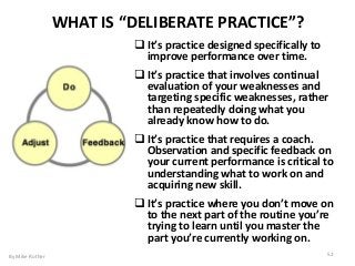  Itʼs practice designed specifically to
improve performance over time.
 Itʼs practice that involves continual
evaluation of your weaknesses and
targeting specific weaknesses, rather
than repeatedly doing what you
already know how to do.
 Itʼs practice that requires a coach.
Observation and specific feedback on
your current performance is critical to
understanding what to work on and
acquiring new skill.
 Itʼs practice where you donʼt move on
to the next part of the routine youʼre
trying to learn until you master the
part youʼre currently working on.
WHAT IS “DELIBERATE PRACTICE”?
By Mike Rother 52
 