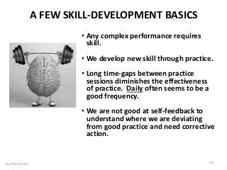 • Any complex performance requires
skill.
• We develop new skill through practice.
• Long time-gaps between practice
sessions diminishes the effectiveness
of practice. Daily often seems to be a
good frequency.
• We are not good at self-feedback to
understand where we are deviating
from good practice and need corrective
action.
A FEW SKILL-DEVELOPMENT BASICS
By Mike Rother 53
 