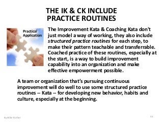 THE IK & CK INCLUDE
PRACTICE ROUTINES
The Improvement Kata & Coaching Kata don't
just model a way of working, they also include
structured practice routines for each step, to
make their pattern teachable and transferrable.
Coached practice of these routines, especially at
the start, is a way to build improvement
capability into an organization and make
effective empowerment possible.
Practical
Application
A team or organization that’s pursuing continuous
improvement will do well to use some structured practice
routines -- Kata -- for developing new behavior, habits and
culture, especially at the beginning.
By Mike Rother 55
 