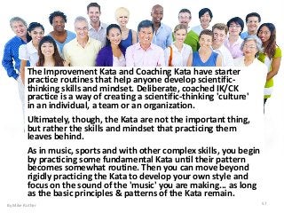57
The Improvement Kata and Coaching Kata have starter
practice routines that help anyone develop scientific-
thinking skills and mindset. Deliberate, coached IK/CK
practice is a way of creating a scientific-thinking 'culture'
in an individual, a team or an organization.
Ultimately, though, the Kata are not the important thing,
but rather the skills and mindset that practicing them
leaves behind.
As in music, sports and with other complex skills, you begin
by practicing some fundamental Kata until their pattern
becomes somewhat routine. Then you can move beyond
rigidly practicing the Kata to develop your own style and
focus on the sound of the 'music' you are making... as long
as the basic principles & patterns of the Kata remain.
By Mike Rother
 