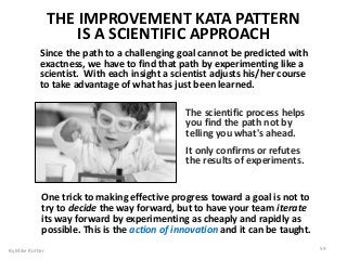 The scientific process helps
you find the path not by
telling you what's ahead.
It only confirms or refutes
the results of experiments.
Since the path to a challenging goal cannot be predicted with
exactness, we have to find that path by experimenting like a
scientist. With each insight a scientist adjusts his/her course
to take advantage of what has just been learned.
THE IMPROVEMENT KATA PATTERN
IS A SCIENTIFIC APPROACH
One trick to making effective progress toward a goal is not to
try to decide the way forward, but to have your team iterate
its way forward by experimenting as cheaply and rapidly as
possible. This is the action of innovation and it can be taught.
By Mike Rother 59
 