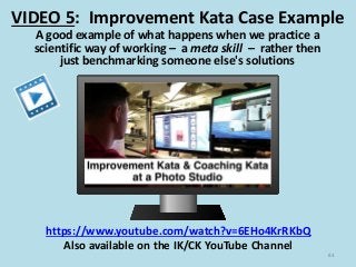 VIDEO 5: Improvement Kata Case Example
84
A good example of what happens when we practice a
scientific way of working – a meta skill – rather then
just benchmarking someone else's solutions
https://www.youtube.com/watch?v=6EHo4KrRKbQ
Also available on the IK/CK YouTube Channel
 