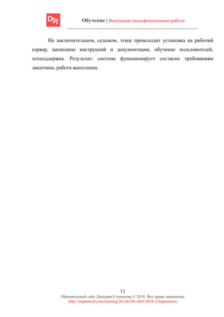 Обучение | Выпускные квалификационные работы
11
Официальный сайт Дмитрия Степанова © 2018. Все права защищены
http://stepanovd.com/training/20-vkr/64-vkrb-2018-2-katasonova
На заключительном, седьмом, этапе происходит установка на рабочий
сервер, написание инструкций и документации, обучение пользователей,
техподдержка. Результат: система функционирует согласно требованиям
заказчика, работа выполнена.
 