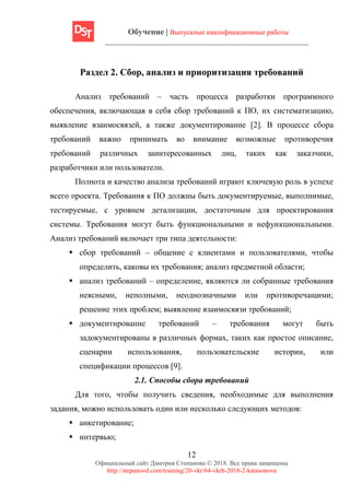 Обучение | Выпускные квалификационные работы
12
Официальный сайт Дмитрия Степанова © 2018. Все права защищены
http://stepanovd.com/training/20-vkr/64-vkrb-2018-2-katasonova
Раздел 2. Сбор, анализ и приоритизация требований
Анализ требований – часть процесса разработки программного
обеспечения, включающая в себя сбор требований к ПО, их систематизацию,
выявление взаимосвязей, а также документирование [2]. В процессе сбора
требований важно принимать во внимание возможные противоречия
требований различных заинтересованных лиц, таких как заказчики,
разработчики или пользователи.
Полнота и качество анализа требований играют ключевую роль в успехе
всего проекта. Требования к ПО должны быть документируемые, выполнимые,
тестируемые, с уровнем детализации, достаточным для проектирования
системы. Требования могут быть функциональными и нефункциональными.
Анализ требований включает три типа деятельности:
▪ сбор требований – общение с клиентами и пользователями, чтобы
определить, каковы их требования; анализ предметной области;
▪ анализ требований – определение, являются ли собранные требования
неясными, неполными, неоднозначными или противоречащими;
решение этих проблем; выявление взаимосвязи требований;
▪ документирование требований – требования могут быть
задокументированы в различных формах, таких как простое описание,
сценарии использования, пользовательские истории, или
спецификации процессов [9].
2.1. Способы сбора требований
Для того, чтобы получить сведения, необходимые для выполнения
задания, можно использовать один или несколько следующих методов:
▪ анкетирование;
▪ интервью;
 