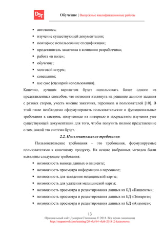 Обучение | Выпускные квалификационные работы
13
Официальный сайт Дмитрия Степанова © 2018. Все права защищены
http://stepanovd.com/training/20-vkr/64-vkrb-2018-2-katasonova
▪ автозапись;
▪ изучение существующей документации;
▪ повторное использование спецификации;
▪ представитель заказчика в компании разработчика;
▪ работа «в поле»;
▪ обучение;
▪ мозговой штурм;
▪ совещание;
▪ use case (сценарий использования).
Конечно, лучшим вариантом будет использовать более одного из
представленных способов, что позволит взглянуть на решение данного задания
с разных сторон, учесть мнение заказчика, персонала и пользователей [10]. В
этой главе необходимо сформулировать пользовательские и функциональные
требования к системе, полученные из интервью и посредством изучения уже
существующей документации для того, чтобы получить полное представление
о том, какой эта система будет.
2.2. Пользовательские требования
Пользовательские требования – это требования, формулируемые
пользователями к конечному продукту. На основе выбранных методов были
выявлены следующие требования:
▪ возможность вывода данных о пациенте;
▪ возможность просмотра информации о персонале;
▪ возможность для заведения медицинской карты;
▪ возможность для удаления медицинской карты;
▪ возможность просмотра и редактирования данных из БД «Пациенты»;
▪ возможность просмотра и редактирования данных из БД «Эпикриз»;
▪ возможность просмотра и редактирования данных из БД «Анамнез»;
 