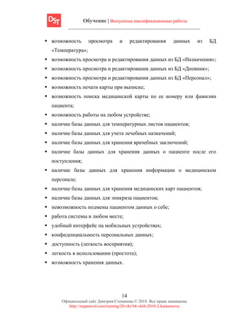 Обучение | Выпускные квалификационные работы
14
Официальный сайт Дмитрия Степанова © 2018. Все права защищены
http://stepanovd.com/training/20-vkr/64-vkrb-2018-2-katasonova
▪ возможность просмотра и редактирования данных из БД
«Температура»;
▪ возможность просмотра и редактирования данных из БД «Назначения»;
▪ возможность просмотра и редактирования данных из БД «Дневник»;
▪ возможность просмотра и редактирования данных из БД «Персонал»;
▪ возможность печати карты при выписке;
▪ возможность поиска медицинской карты по ее номеру или фамилии
пациента;
▪ возможность работы на любом устройстве;
▪ наличие базы данных для температурных листов пациентов;
▪ наличие базы данных для учета лечебных назначений;
▪ наличие базы данных для хранения врачебных заключений;
▪ наличие базы данных для хранения данных о пациенте после его
поступления;
▪ наличие базы данных для хранения информации о медицинском
персонале;
▪ наличие базы данных для хранения медицинских карт пациентов;
▪ наличие базы данных для эпикриза пациентов;
▪ невозможность подмены пациентом данных о себе;
▪ работа системы в любом месте;
▪ удобный интерфейс на мобильных устройствах;
▪ конфиденциальность персональных данных;
▪ доступность (легкость восприятия);
▪ легкость в использовании (простота);
▪ возможность хранения данных.
 