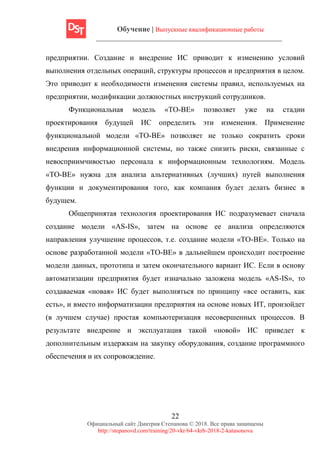 Обучение | Выпускные квалификационные работы
22
Официальный сайт Дмитрия Степанова © 2018. Все права защищены
http://stepanovd.com/training/20-vkr/64-vkrb-2018-2-katasonova
предприятии. Создание и внедрение ИС приводит к изменению условий
выполнения отдельных операций, структуры процессов и предприятия в целом.
Это приводит к необходимости изменения системы правил, используемых на
предприятии, модификации должностных инструкций сотрудников.
Функциональная модель «TO-BE» позволяет уже на стадии
проектирования будущей ИС определить эти изменения. Применение
функциональной модели «TO-BE» позволяет не только сократить сроки
внедрения информационной системы, но также снизить риски, связанные с
невосприимчивостью персонала к информационным технологиям. Модель
«ТО-ВЕ» нужна для анализа альтернативных (лучших) путей выполнения
функции и документирования того, как компания будет делать бизнес в
будущем.
Общепринятая технология проектирования ИС подразумевает сначала
создание модели «AS-IS», затем на основе ее анализа определяются
направления улучшение процессов, т.е. создание модели «ТО-ВЕ». Только на
основе разработанной модели «ТО-ВЕ» в дальнейшем происходит построение
модели данных, прототипа и затем окончательного вариант ИС. Если в основу
автоматизации предприятия будет изначально заложена модель «AS-IS», то
создаваемая «новая» ИС будет выполняться по принципу «все оставить, как
есть», и вместо информатизации предприятия на основе новых ИТ, произойдет
(в лучшем случае) простая компьютеризация несовершенных процессов. В
результате внедрение и эксплуатация такой «новой» ИС приведет к
дополнительным издержкам на закупку оборудования, создание программного
обеспечения и их сопровождение.
 