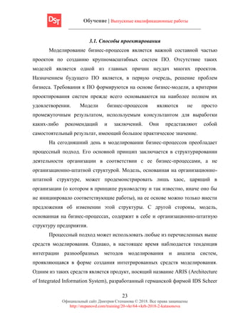 Обучение | Выпускные квалификационные работы
23
Официальный сайт Дмитрия Степанова © 2018. Все права защищены
http://stepanovd.com/training/20-vkr/64-vkrb-2018-2-katasonova
3.1. Способы проектирования
Моделирование бизнес-процессов является важной составной частью
проектов по созданию крупномасштабных систем ПО. Отсутствие таких
моделей является одной из главных причин неудач многих проектов.
Назначением будущего ПО является, в первую очередь, решение проблем
бизнеса. Требования к ПО формируются на основе бизнес-модели, а критерии
проектирования систем прежде всего основываются на наиболее полном их
удовлетворении. Модели бизнес-процессов являются не просто
промежуточным результатом, используемым консультантом для выработки
каких-либо рекомендаций и заключений. Они представляют собой
самостоятельный результат, имеющий большое практическое значение.
На сегодняшний день в моделировании бизнес-процессов преобладает
процессный подход. Его основной принцип заключается в структурировании
деятельности организации в соответствии с ее бизнес-процессами, а не
организационно-штатной структурой. Модель, основанная на организационно-
штатной структуре, может продемонстрировать лишь хаос, царящий в
организации (о котором в принципе руководству и так известно, иначе оно бы
не инициировало соответствующие работы), на ее основе можно только внести
предложения об изменении этой структуры. С другой стороны, модель,
основанная на бизнес-процессах, содержит в себе и организационно-штатную
структуру предприятия.
Процессный подход может использовать любые из перечисленных выше
средств моделирования. Однако, в настоящее время наблюдается тенденция
интеграции разнообразных методов моделирования и анализа систем,
проявляющаяся в форме создания интегрированных средств моделирования.
Одним из таких средств является продукт, носящий название ARIS (Architecture
of Integrated Information System), разработанный германской фирмой IDS Scheer
 