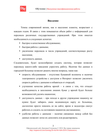 Обучение | Выпускные квалификационные работы
3
Официальный сайт Дмитрия Степанова © 2018. Все права защищены
http://stepanovd.com/training/20-vkr/64-vkrb-2018-2-katasonova
Введение
Темпы современной жизни, как и население планеты, возрастают с
каждым годом. В связи с этим повышается объем работ с информацией для
персонала различных государственных учреждений. При этом имеется
необходимость в следующих аспектах:
▪ быстрое и качественное обслуживание;
▪ быстрая работа с данными;
▪ увеличение персонала и числа учреждений, соответствующее росту
населения;
▪ доступность данных.
Следовательно, будет целесообразно создать систему, которая позволит
персоналу какого-либо заведения упростить работу. Наличие баз данных в
городской больнице позволит решить многие вопросы, такие как:
▪ скорость обслуживания – отсутствие бумажной волокиты и наличие
электронного устройства с доступом в Интернет позволит увеличить
скорость работы с данными и избавиться от очередей;
▪ улучшение качества работы врачей – в связи с тем, что отпадет
необходимость в заполнении лишних бумаг у врачей будет больше
возможностей уделять пациентам;
▪ доступность данных – при походе в другое учреждение пациенту не
нужно будет забирать свою медицинскую карту из больницы,
достаточно просто показать ее на сайте; врачи и медсестры смогут
работать и следить за состоянием пациентов дистанционно;
▪ удобство работы с данными – наличие связанных между собой баз
данных позволит легко их дополнять или редактировать;
 